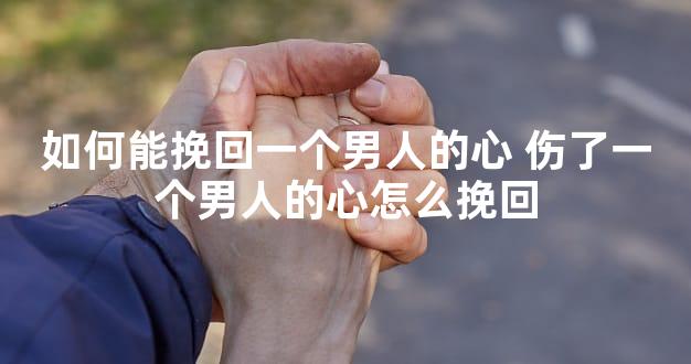 如何能挽回一个男人的心 伤了一个男人的心怎么挽回